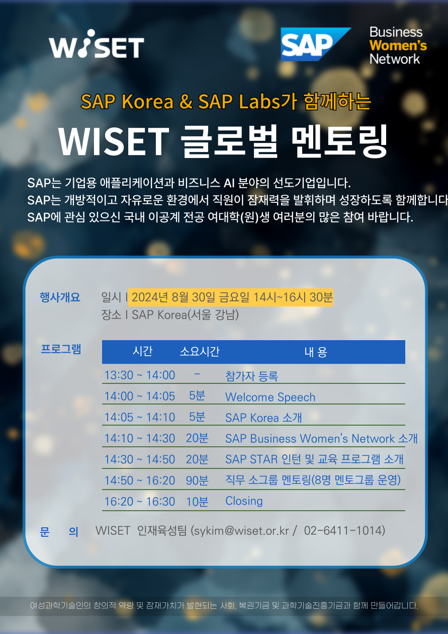 1. 2 wiset 3 wiset 4 1 sap korea amp sap labs 2 50 3 8 19 4 2024 8 30 2 sap korea 5 sap star sap 6 w www wbridge or kr> 네트워킹 > 글로벌멘토링 내 신청      나. 요청사항      1) 홍보대상 : 이공계 전공 여자 대학(원)생      2) 홍보방법 : 이공계 학과 및 취업지원센터 게시판 내 웹포스터 게재, 학과 게시판 공지 등                    ※ 모집공고링크 : https://bit.ly/3yfnim1      3) 별첨서류 : 웹 포스터 이미지     다. 문의처 : wiset 인재육성팀 (sykim@wiset.or.kr, 02-6411-1014)    붙임. 2024년 wiset-sap 글로벌 멘토링 웹 포스터 1부.  끝.     